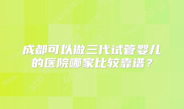 成都可以做三代试管婴儿的医院哪家比较靠谱？