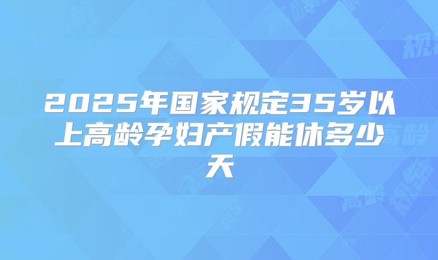 2025年国家规定35岁以上高龄孕妇产假能休多少天