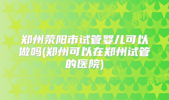 郑州荥阳市试管婴儿可以做吗(郑州可以在郑州试管的医院)