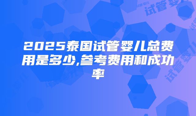 2025泰国试管婴儿总费用是多少,参考费用和成功率