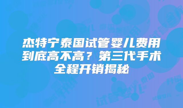 杰特宁泰国试管婴儿费用到底高不高？第三代手术全程开销揭秘