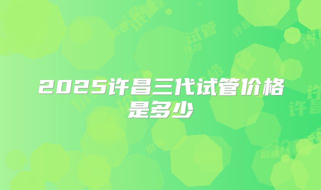 2025许昌三代试管价格是多少