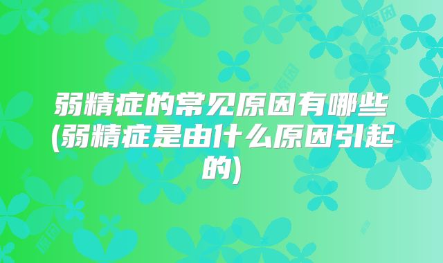 弱精症的常见原因有哪些(弱精症是由什么原因引起的)