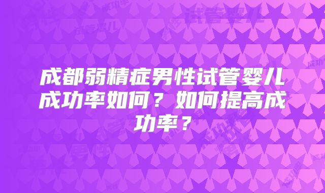 成都弱精症男性试管婴儿成功率如何?如何提高成功率?