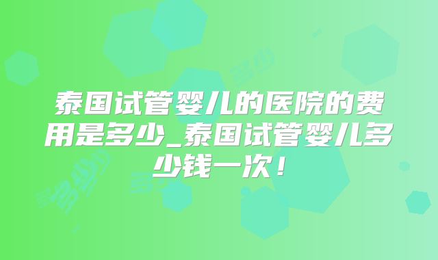 泰国试管婴儿的医院的费用是多少_泰国试管婴儿多少钱一次！