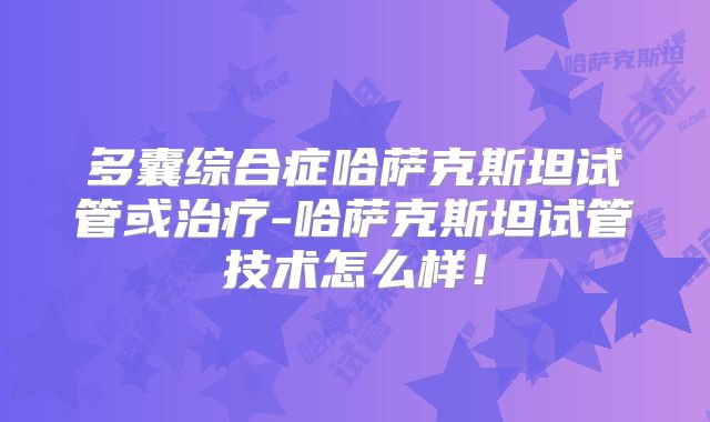 多囊综合症哈萨克斯坦试管或治疗-哈萨克斯坦试管技术怎么样！