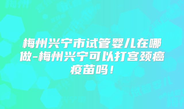 梅州兴宁市试管婴儿在哪做-梅州兴宁可以打宫颈癌疫苗吗！