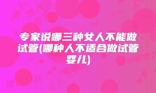 专家说哪三种女人不能做试管(哪种人不适合做试管婴儿)