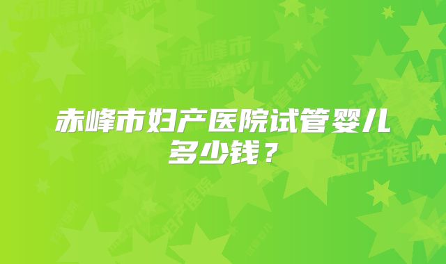赤峰市妇产医院试管婴儿多少钱?