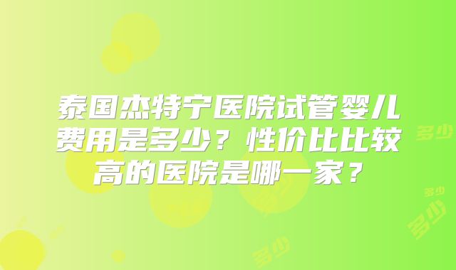 泰国杰特宁医院试管婴儿费用是多少?性价比比较高的医院是哪一家?