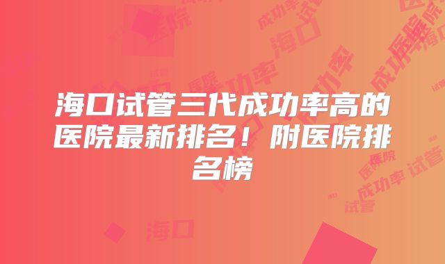 海口试管三代成功率高的医院最新排名!附医院排名榜