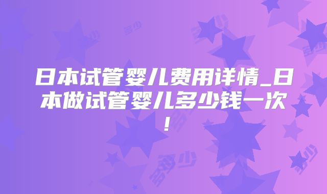 日本试管婴儿费用详情_日本做试管婴儿多少钱一次！