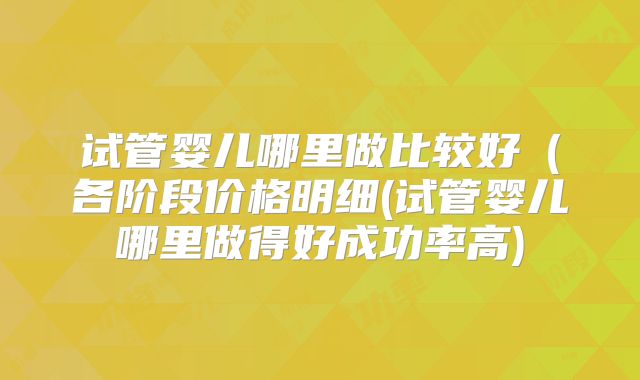 试管婴儿哪里做比较好(各阶段价格明细(试管婴儿哪里做得好成功率高)