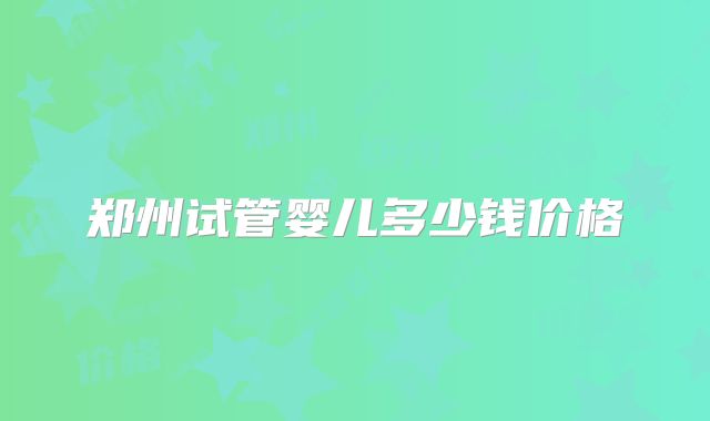 郑州试管婴儿多少钱价格