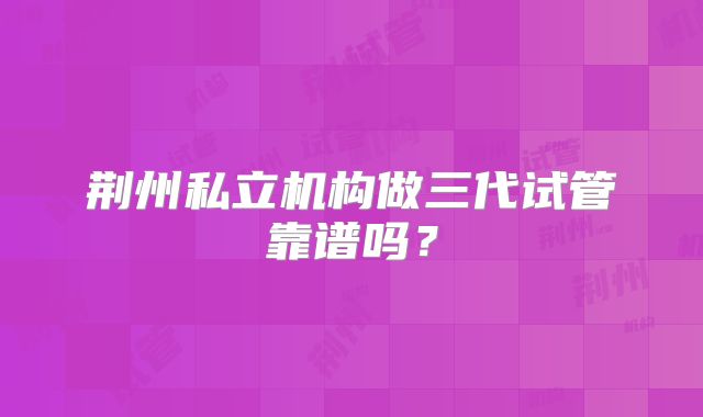 荆州私立机构做三代试管靠谱吗？