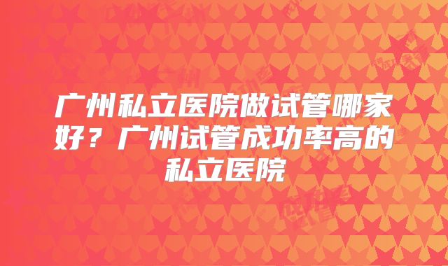 广州私立医院做试管哪家好?广州试管成功率高的私立医院