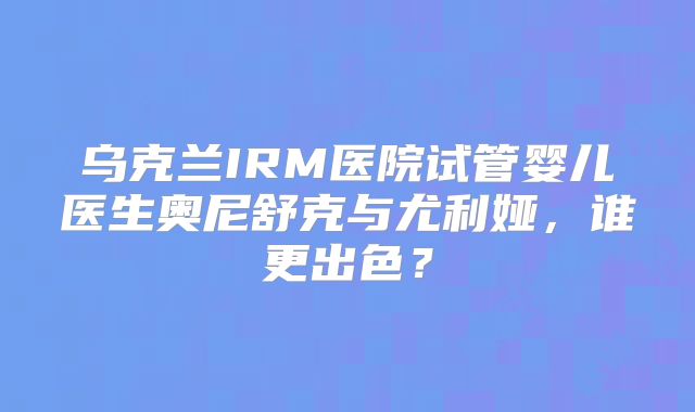 乌克兰IRM医院试管婴儿医生奥尼舒克与尤利娅，谁更出色？