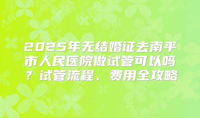 2025年无结婚证去南平市人民医院做试管可以吗？试管流程、费用全攻略