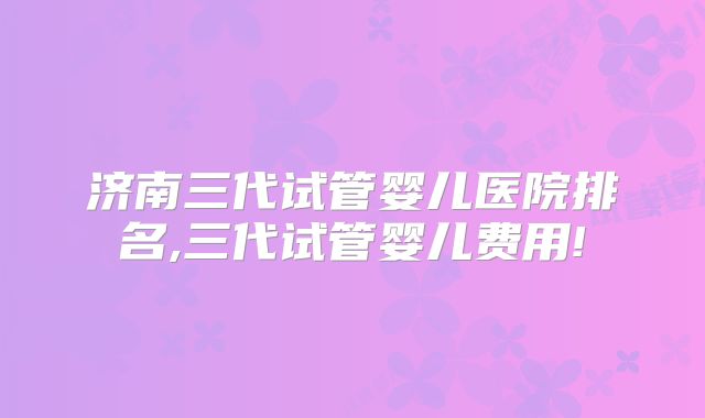 济南三代试管婴儿医院排名,三代试管婴儿费用!
