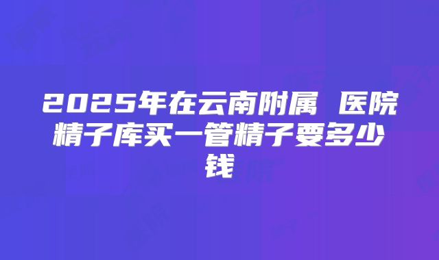 2025年在云南附属 医院精子库买一管精子要多少钱
