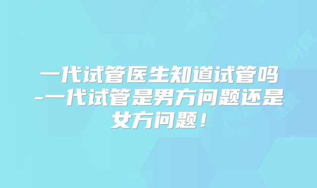 一代试管医生知道试管吗-一代试管是男方问题还是女方问题!