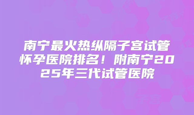 南宁最火热纵隔子宫试管怀孕医院排名！附南宁2025年三代试管医院