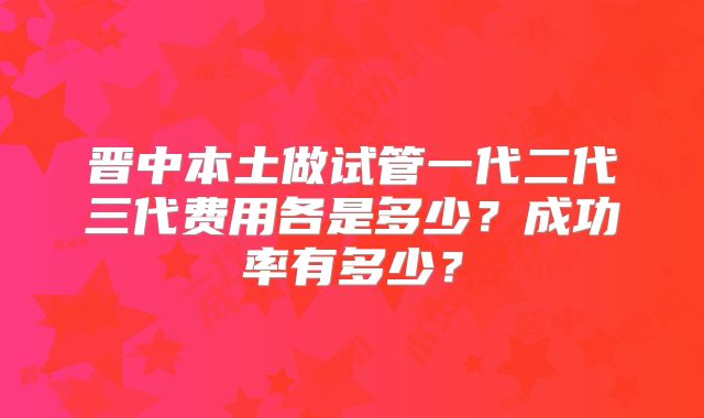 晋中本土做试管一代二代三代费用各是多少?成功率有多少?