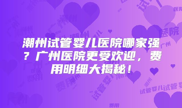 潮州试管婴儿医院哪家强？广州医院更受欢迎，费用明细大揭秘！