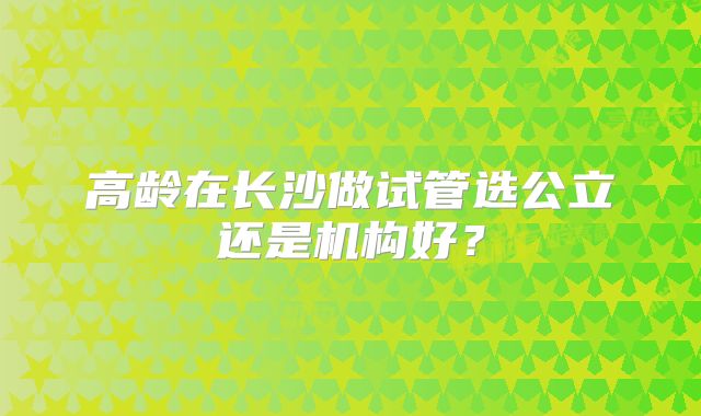 高龄在长沙做试管选公立还是机构好？