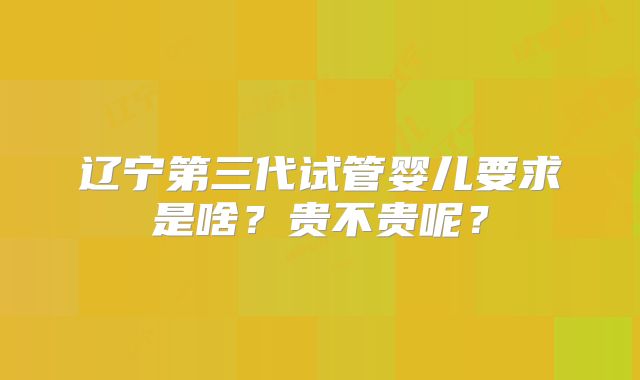 辽宁第三代试管婴儿要求是啥？贵不贵呢？