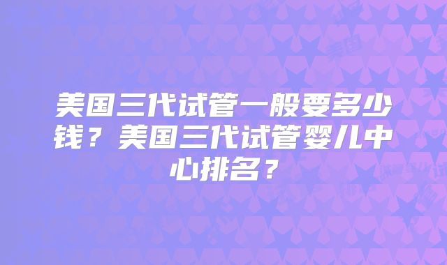美国三代试管一般要多少钱？美国三代试管婴儿中心排名？