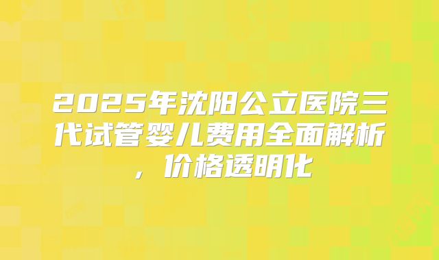 2025年沈阳公立医院三代试管婴儿费用全面解析，价格透明化