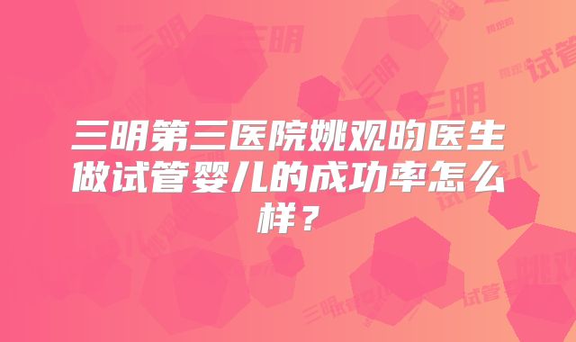 三明第三医院姚观昀医生做试管婴儿的成功率怎么样?
