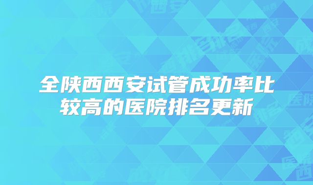 全陕西西安试管成功率比较高的医院排名更新