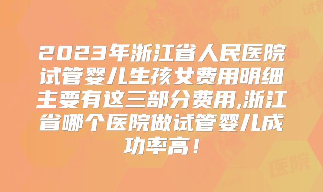2023年浙江省人民医院试管婴儿生孩女费用明细主要有这三部分费用,浙江省哪个医院做试管婴儿成功率高！