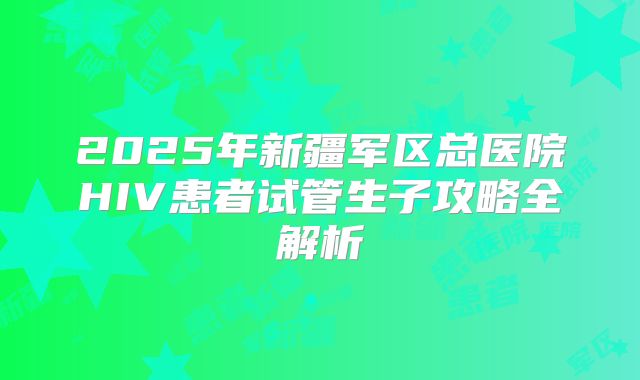 2025年新疆军区总医院HIV患者试管生子攻略全解析
