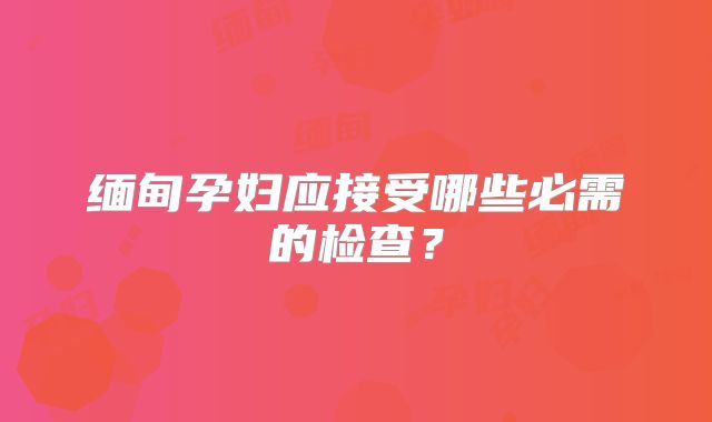 缅甸孕妇应接受哪些必需的检查？
