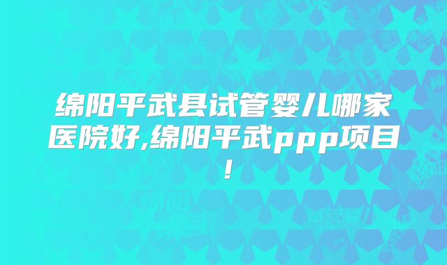 绵阳平武县试管婴儿哪家医院好,绵阳平武ppp项目！
