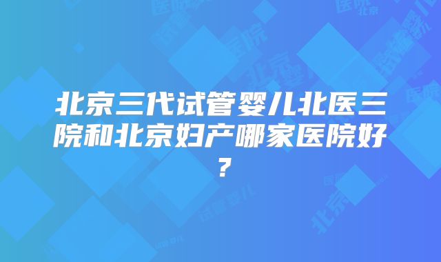 北京三代试管婴儿北医三院和北京妇产哪家医院好？