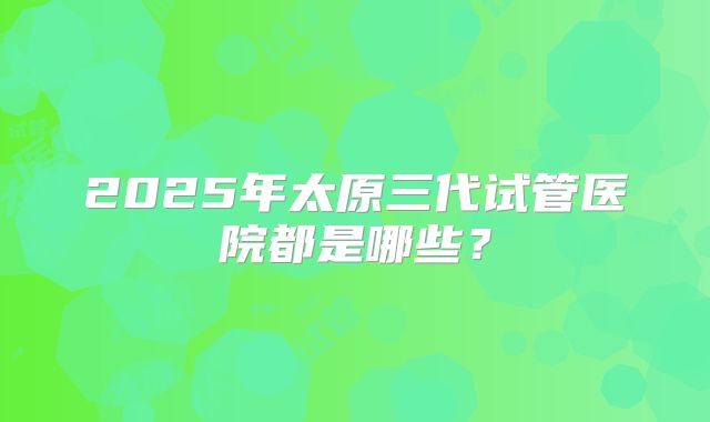 2025年太原三代试管医院都是哪些？