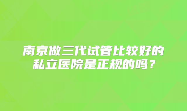 南京做三代试管比较好的私立医院是正规的吗?