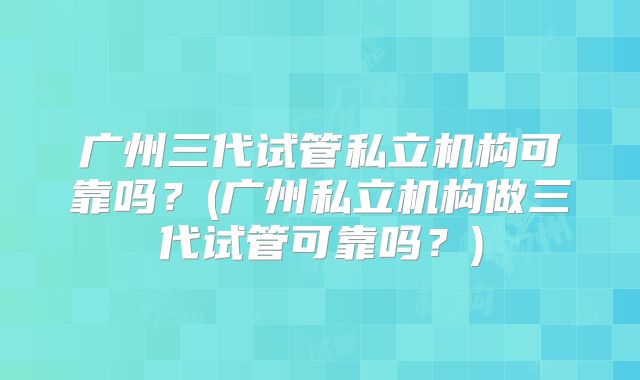 广州三代试管私立机构可靠吗？(广州私立机构做三代试管可靠吗？)