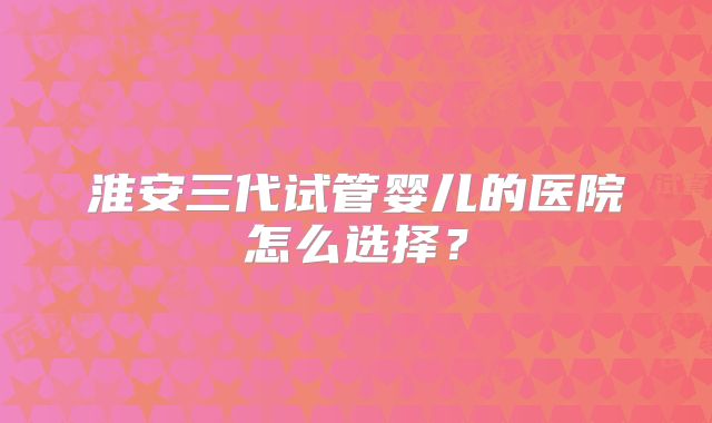 淮安三代试管婴儿的医院怎么选择?