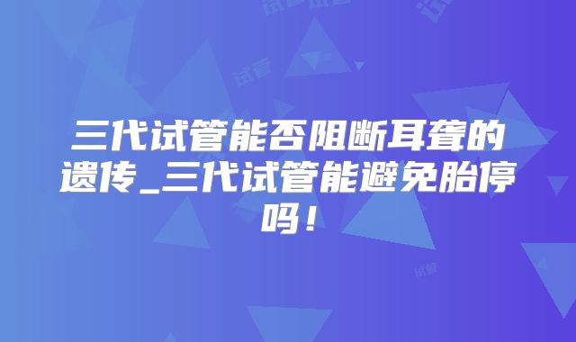 三代试管能否阻断耳聋的遗传_三代试管能避免胎停吗！