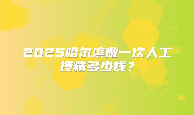 2025哈尔滨做一次人工授精多少钱？