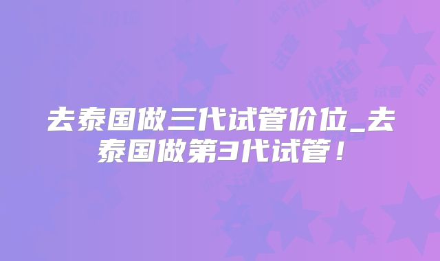 去泰国做三代试管价位_去泰国做第3代试管！