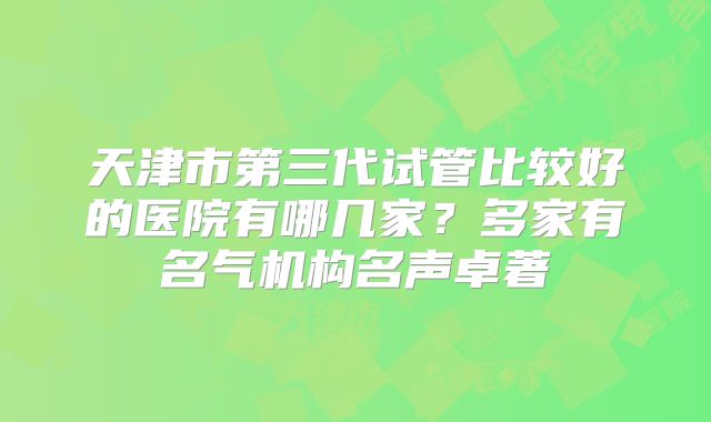天津市第三代试管比较好的医院有哪几家?多家有名气机构名声卓著