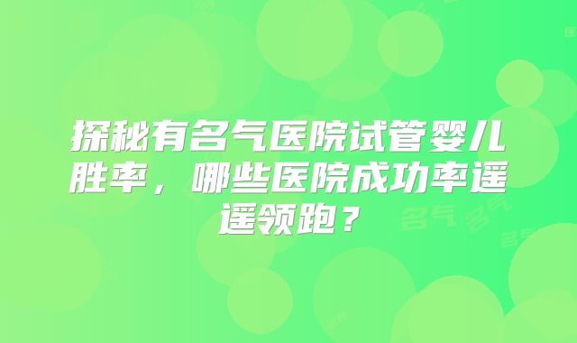 探秘有名气医院试管婴儿胜率，哪些医院成功率遥遥领跑？