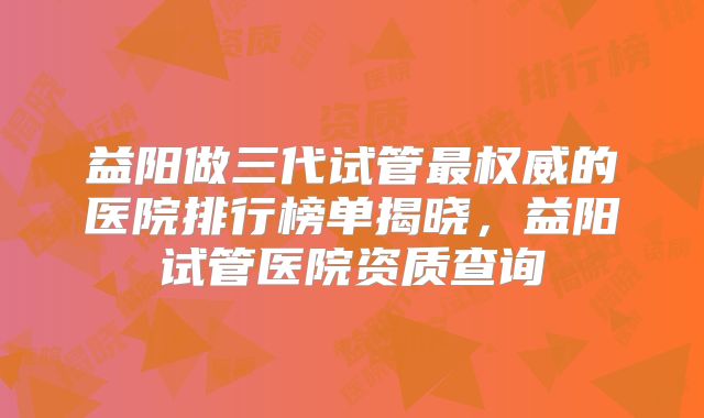 益阳做三代试管最权威的医院排行榜单揭晓，益阳试管医院资质查询