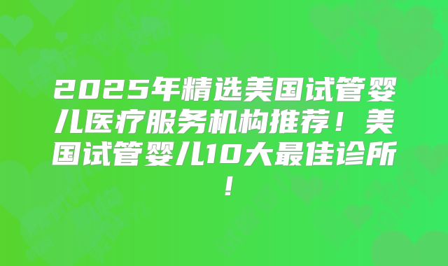 2025年精选美国试管婴儿医疗服务机构推荐！美国试管婴儿10大最佳诊所！